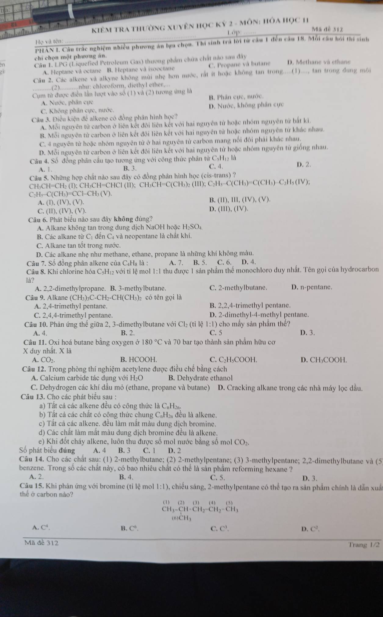 KiêM TRA thường Xuyên Học Kỷ 2 - môN: Hóa Học 11
Lớp 
Mã đề 312
Họ và tên:
PHẢN I. Câu trắc nghiệm nhiều phương án lựa chọn. Thí sinh trả lời từ câu 1 đến câu 18, Mỗi câu hối thí sinh
chi chọn một phương án.
én Câu 1. LPG (Liquefied Petroleum Gas) thương phẩm chứa chất nào sau đây D. Methane và ethane
A. Heptane và octane B. Heptane và isooctane C. Propane và butane
Câu 2. Các alkene và alkyne không mùi nhẹ hơn nước, rất ít hoặc không tan trong.....(1)...., tan trong dung môi
.,.(2) .........nhur: chloroform, diethyl ether,...
Cụm từ được điền lần lượt vào số (1) và (2) tương ứng là
A. Nước, phân cực B. Phân cực, nước.
C. Không phân cực, nước. D. Nước, không phân cực
Câu 3. Điều kiện để alkene có đồng phân hình học?
A. Mỗi nguyên tử carbon ở liên kết đôi liên kết với hai nguyên tử hoặc nhóm nguyên tử bắt kỉ,
B. Mỗi nguyên tử carbon ở liên kết đôi liên kết với hai nguyên tử hoặc nhóm nguyên tử khác nhau.
C. 4 nguyên tử hoặc nhóm nguyên tử ở hai nguyên tử carbon mang nổi đôi phải khác nhau.
D. Mỗi nguyên tử carbon ở liên kết đôi liên kết với hai nguyên tử hoặc nhóm nguyên tử giống nhau.
Câu 4. Số đồng phân cầu tạo tương ứng với công thức phân tử 6 C_5H_12la D. 2.
A. 1. B.3. C. 4.
Câu 5. Những hợp chất nào sau đây có đồng phân hình học (cis-trans) ?
CH_3CH=CH_2(I);CH_3CH=CHCI(II);CH_3CH=C(CH_3)_2(III);C_2H_3-C(CH_3)=C(CH_3)_-C_2H_5(IV);
C_2H_5-C(CH_3)=CCl-CH_3(V).
A. (I),(IV),(V).
B. (II),III,(IV),(V).
C. (II),(IV),(V ). D. (III),(IV).
Câu 6. Phát biểu nào sau đây không đúng?
A. Alkane không tan trong dung dịch NaOH hoặc H_2SO_4
B. Các alkane từ Cị đến C4 và neopentane là chất khí,
C. Alkane tan tốt trong nước.
D. Các alkane nhẹ như methane, ethane, propane là những khí không màu.
Câu 7. Số đồng phân alkene của C4Hş là : A. 7. B. 5. C. 6. D. 4.
Câu 8. Khi chlorine hóa C_5H_12 với tỉ lệ mol 1:1 thu được 1 sản phẩm thế monochloro duy nhất. Tên gọi của hydrocarbon
là?
A. 2,2-dimethylpropane. B. 3-methylbutane. C. 2-methylbutane. D. n-pentane.
Câu 9. Alkane ( (CH_3)_3C-CH_2-CH(CH_3) 2có tên gọi là
A. 2,4-trimethyl pentane. B. 2,2,4-trimethyl pentane.
C. 2,4,4-trimethyl pentane. D. 2-dimethyl-4-methyl pentane.
Câu 10. Phản ứng thế giữa 2, 3-dimethylbutane với Cl_2(ti lệ 1:1) 9 cho mấy sản phầm thế?
A. 4. B. 2. C. 5 D. 3.
Câu 11. Oxi hoá butane bằng oxygen ở 180°C và 70 bar tạo thành sản phầm hữu cơ
X duy nhất. X là
A. CO_2. B. HCOOH. C. C₂H₃COOH. D. CH₃COOH.
Câu 12. Trong phòng thí nghiệm acetylene được điều chế bằng cách
A. Calcium carbide tác dụng với H₂O B. Dehydrate ethanol
C. Dehydrogen các khí dầu mỏ (ethane, propane và butane) D. Cracking alkane trong các nhà máy lọc dầu.
Câu 13. Cho các phát biểu sau :
a)  Tất cả các alkene đều có công thức là C₁H
b) Tất cả các chất có công thức chung C₆H₂ đều là alkene.
c) Tất cả các alkene. đều làm mất màu dung dịch bromine.
d) Các chất làm mất màu dung dịch bromine đều là alkene.
e) Khi đôt cháy alkene, luôn thu được số mol nước bằng số mol CO_2
Số phát biểu đúng A. 4 B. 3 C. 1 D. 2
Câu 14. Cho các chất sau: (1) 2-methylbutane; (2) 2-methylpentane; (3) 3-methylpentane; 2,2-dimethylbutane và (5
benzene. Trong số các chất này, có bao nhiêu chất có thể là sản phẩm reforming hexane ?
A. 2. B. 4. C. 5. D. 3.
Câu 15. Khi phản ứng với bromine (tỉ lệ mol 1:1) 0, chiều sáng, 2-methylpentane có thể tạo ra sản phẩm chính là dẫn xuấ
thể ở carbon nào?
(1) (2) (3) (4)(5)
CH_3-CH-CH_2=CH_2-CH_3
(6)CH3
A. C^4. B. C^6. C. C^3 D. C^2.
Mã đề 312 Trang 1/2