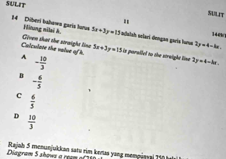 SULIT
SULIT
11
Hitung nilai h.
14 Diberi bahawa garis lurus 5x+3y=15 adalah selari dengan garis lurus 2y=4-hx. 
1449/1
Given that the straight line 5x+3y=15 is parallel to the straight line 2y=4-hx. 
Calculate the value of h.
A - 10/3 
B - 6/5 
C  6/5 
D  10/3 
Rajah 5 menunjukkan satu rim kertas yang mempünyai 750 hal
Diagram 5 shows a ream o( 75