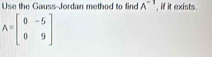 Use the Gauss-Jordan method to find A^(-1) , if it exists.
A=beginbmatrix 0&-5 0&9endbmatrix