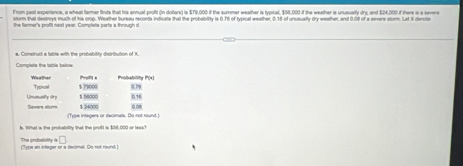 From past experience, a wheat farmer finds that his annual profit (in dollars) is $79,000 if the summer weather is typical, $56,000 if the weather is unusually dry, and $24,000 if there is a severe 
storm that destroys much of his crop. Weather bureau records indicate that the probability is 0.76 of typical weather, 0.16 of unusually dry weather, and 0.08 of a severe storm. Let X denote 
the farmer's profit next year. Complete parts a through d 
a. Construct a table with the probability distribution of X. 
Complets the table below 
Weather Profit x Probability P(x)
Typical $ 79000 0.76
Unusually dry $ 56000 0.16
Severe storm $ 24000 0.08
(Type integers or decimals. Do not round.) 
b. What is the probability that the profit is $56,000 or less? 
The probability is □. 
(Type an integer or a decimal. Do not round.)