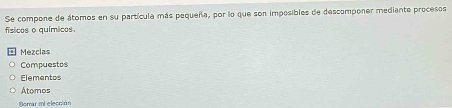 Se compone de átomos en su partícula más pequeña, por lo que son imposibles de descomponer mediante procesos
físicos o químicos.
. Mezclas
Compuestos
Elementos
Átomos
Borrar mi elección