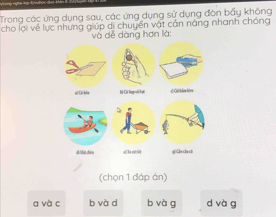 n/cong-nghe-lop-8/vuihoc-duo-khtn-8-350/luyen-tap- 47308
Trong các ứng dụng sau, các ứng dụng sử dụng đòn bẩy không
cho lợi về lực nhưng giúp dị chuyển vật cản nâng nhanh chóng
và dễ dàng hơn là:
(chọn 1 đáp án)
a và c b và d b vàg d và g