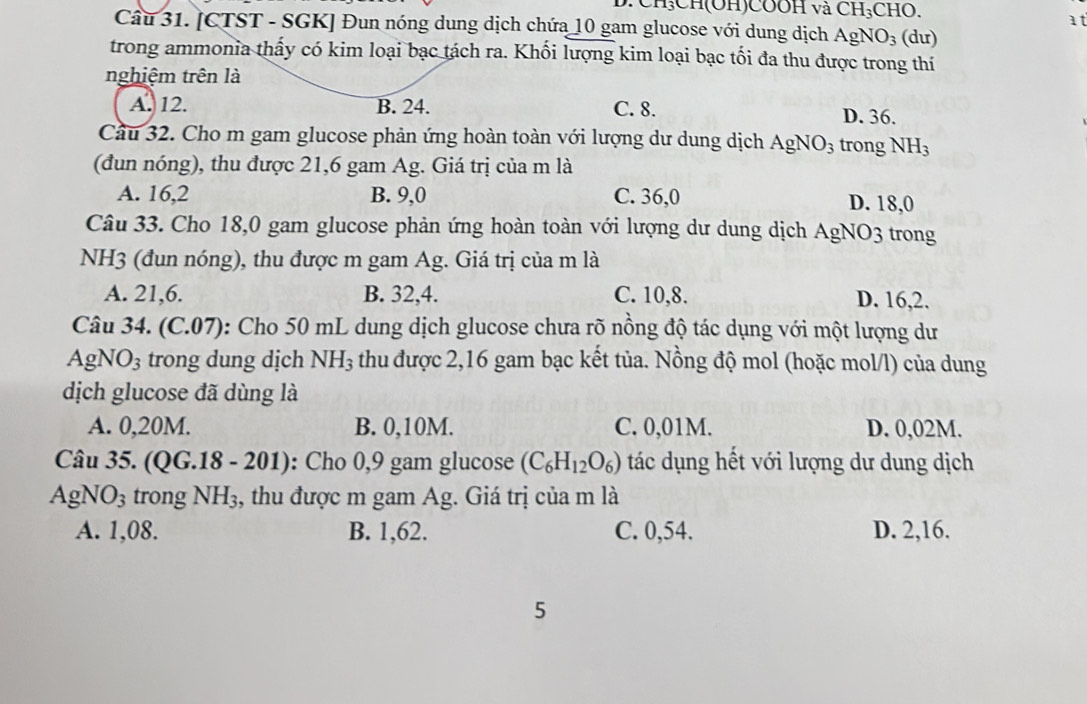 011)0001 1 và CH_3CHO
at
Câu 31. [CTST - SGK] Đun nóng dung dịch chứa 10 gam glucose với dung dịch AgNO_3 (du)
trong ammonia thấy có kim loại bạc tách ra. Khối lượng kim loại bạc tối đa thu được trong thí
nghiệm trên là
A. 12. B. 24. C. 8. D. 36.
Cầu 32. Cho m gam glucose phản ứng hoàn toàn với lượng dư dung dịch AgNO_3 trong NH_3
(đun nóng), thu được 21,6 gam Ag. Giá trị của m là
A. 16,2 B. 9,0 C. 36,0 D. 18,0
Câu 33. Cho 18,0 gam glucose phản ứng hoàn toàn với lượng dư dung dịch AgNO3 trong
NH3 (đun nóng), thu được m gam Ag. Giá trị của m là
A. 21,6. B. 32,4. C. 10,8. D. 16,2.
Câu 34. (C.07): Cho 50 mL dung dịch glucose chưa rõ nồng độ tác dụng với một lượng dư
A σ NO_3 trong dung dịch NH_3 thu được 2,16 gam bạc kết tủa. Nồng độ mol (hoặc mol/l) của dung
dịch glucose đã dùng là
A. 0,20M. B. 0,10M. C. 0,01M. D. 0,02M.
Câu 35. ( QG.18-201) : Cho 0,9 gam glucose (C_6H_12O_6) tác dụng hết với lượng dư dung dịch
AgNO_3 trong NH_3 , thu được m gam Ag. Giá trị của m là
A. 1,08. B. 1,62. C. 0,54. D. 2,16.
5