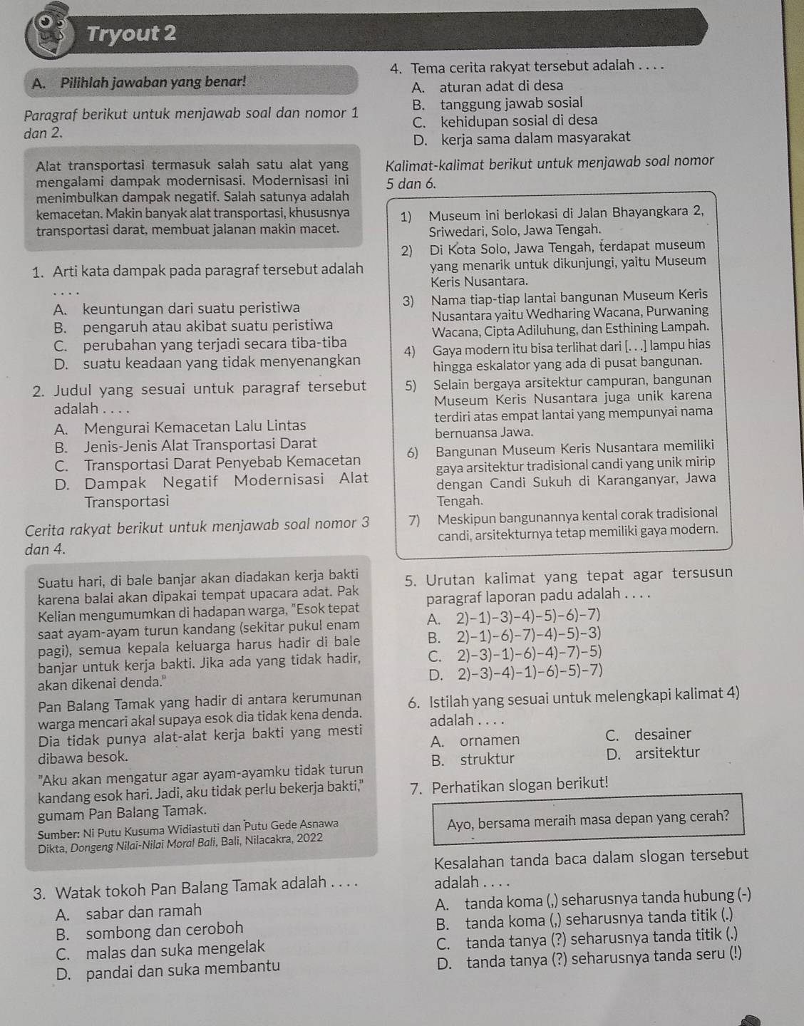 Tryout 2
4. Tema cerita rakyat tersebut adalah . . . .
A. Pilihlah jawaban yang benar!
A. aturan adat di desa
Paragraf berikut untuk menjawab soal dan nomor 1 B. tanggung jawab sosial
dan 2. C. kehidupan sosial di desa
D. kerja sama dalam masyarakat
Alat transportasi termasuk salah satu alat yang Kalimat-kalimat berikut untuk menjawab soal nomor
mengalami dampak modernisasi. Modernisasi ini 5 dan 6.
menimbulkan dampak negatif. Salah satunya adalah
kemacetan. Makin banyak alat transportasi, khususnya 1) Museum ini berlokasi di Jalan Bhayangkara 2,
transportasi darat, membuat jalanan makin macet. Sriwedari, Solo, Jawa Tengah.
2) Di Kota Solo, Jawa Tengah, terdapat museum
1. Arti kata dampak pada paragraf tersebut adalah yang menarik untuk dikunjungi, yaitu Museum
Keris Nusantara.
A. keuntungan dari suatu peristiwa 3) Nama tiap-tiap lantai bangunan Museum Keris
B. pengaruh atau akibat suatu peristiwa Nusantara yaitu Wedharing Wacana, Purwaning
C. perubahan yang terjadi secara tiba-tiba Wacana, Cipta Adiluhung, dan Esthining Lampah.
D. suatu keadaan yang tidak menyenangkan 4) Gaya modern itu bisa terlihat dari [. . .] lampu hias
hingga eskalator yang ada di pusat bangunan.
2. Judul yang sesuai untuk paragraf tersebut 5) Selain bergaya arsitektur campuran, bangunan
adalah .... Museum Keris Nusantara juga unik karena
A. Mengurai Kemacetan Lalu Lintas terdiri atas empat lantai yang mempunyai nama
bernuansa Jawa.
B. Jenis-Jenis Alat Transportasi Darat
C. Transportasi Darat Penyebab Kemacetan 6) Bangunan Museum Keris Nusantara memiliki
D. Dampak Negatif Modernisasi Alat gaya arsitektur tradisional candi yang unik mirip
dengan Candi Sukuh di Karanganyar, Jawa
Transportasi Tengah.
Cerita rakyat berikut untuk menjawab soal nomor 3 7) Meskipun bangunannya kental corak tradisional
dan 4. candi, arsitekturnya tetap memiliki gaya modern.
Suatu hari, di bale banjar akan diadakan kerja bakti 5. Urutan kalimat yang tepat agar tersusun
karena balai akan dipakai tempat upacara adat. Pak
Kelian mengumumkan di hadapan warga, "Esok tepat paragraf laporan padu adalah . . . .
saat ayam-ayam turun kandang (sekitar pukul enam A. 2)-1)-3)-4)-5)-6)-7)
pagi), semua kepala keluarga harus hadir di bale B. 2)-1)-6)-7)-4)-5)-3)
banjar untuk kerja bakti. Jika ada yang tidak hadir, C. 2)-3)-1)-6)-4)-7)-5)
akan dikenai denda." D. 2)-3)-4)-1)-6)-5)-7)
Pan Balang Tamak yang hadir di antara kerumunan 6. Istilah yang sesuai untuk melengkapi kalimat 4)
warga mencari akal supaya esok dia tidak kena denda. adalah . . . .
Dia tidak punya alat-alat kerja bakti yang mesti
dibawa besok. A. ornamen C. desainer
"Aku akan mengatur agar ayam-ayamku tidak turun B. struktur
D. arsitektur
kandang esok hari. Jadi, aku tidak perlu bekerja bakti," 7. Perhatikan slogan berikut!
gumam Pan Balang Tamak.
Sumber: Ni Putu Kusuma Widiastuti dan Putu Gede Asnawa Ayo, bersama meraih masa depan yang cerah?
Dikta, Dongeng Nilai-Nilai Moral Bali, Bali, Nilacakra, 2022
Kesalahan tanda baca dalam slogan tersebut
3. Watak tokoh Pan Balang Tamak adalah . . . . adalah . . . .
A. sabar dan ramah A. tanda koma (,) seharusnya tanda hubung (-)
B. sombong dan ceroboh B. tanda koma (,) seharusnya tanda titik (.)
C. malas dan suka mengelak C. tanda tanya (?) seharusnya tanda titik (.)
D. pandai dan suka membantu D. tanda tanya (?) seharusnya tanda seru (!)