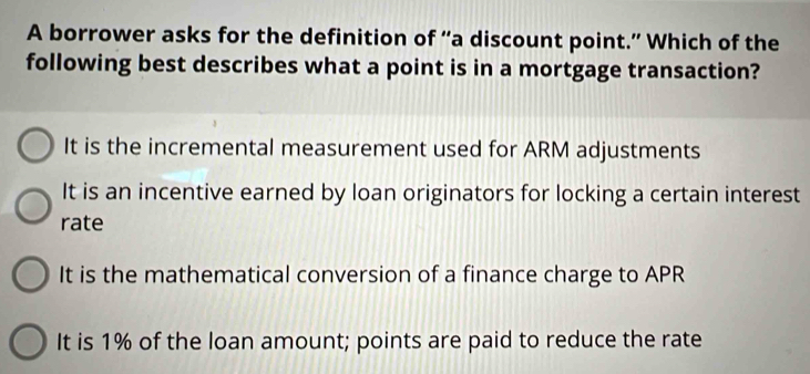 A borrower asks for the definition of “a discount point.” Which of the
following best describes what a point is in a mortgage transaction?
It is the incremental measurement used for ARM adjustments
It is an incentive earned by loan originators for locking a certain interest
rate
It is the mathematical conversion of a finance charge to APR
It is 1% of the loan amount; points are paid to reduce the rate