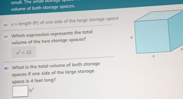 small. The smail storage sp 
volume of both storage spaces. 
④) s= length (ft) of one side of the large storage space 
_ 
Which expression represents the total 
volume of the two storage spaces?
s^3+12
s 
_ 
C What is the total volume of both storage 
spaces if one side of the large storage 
space is 4 feet long?
□ ft^3