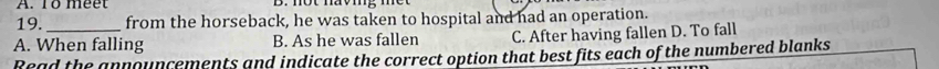 1ổ méet
19. from the horseback, he was taken to hospital and had an operation.
A. When falling B. As he was fallen C. After having fallen D. To fall
Read the announcements and indicate the correct option that best fits each of the numbered blanks