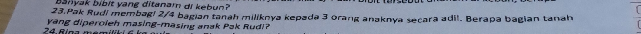 banyak bibit yang ditanam di kebun? 
23.Pak Rudi membagi 2/4 bagian tanah miliknya kepada 3 orang anaknya secara adil. Berapa bagian tanah 
yang diperoleh masing-masing anak Pak Rudi? 
24 Rina memi