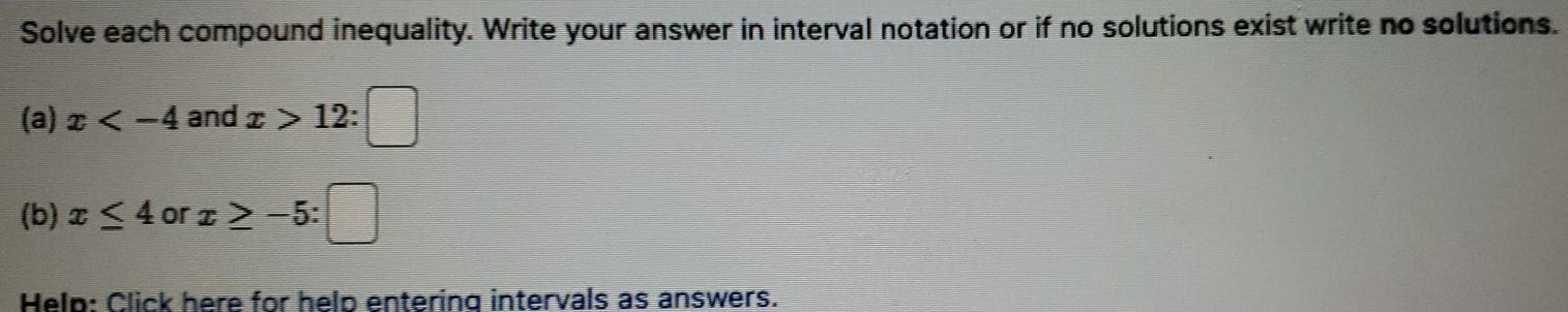 Solve each compound inequality. Write your answer in interval notation or if no solutions exist write no solutions. 
(a) x and x>12:□
(b) x≤ 4 or x≥ -5:□
Help: Click here for help entering intervals as answers.
