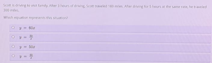 Scott is driving to visit family. After 3 hours of driving, Scott traveled 180 miles. After driving for 5 hours at the same rate, he traveled
300 miles.
Which equation represents this situation?
y=60x
y= 50/x 
y=50x
y= 60/x 