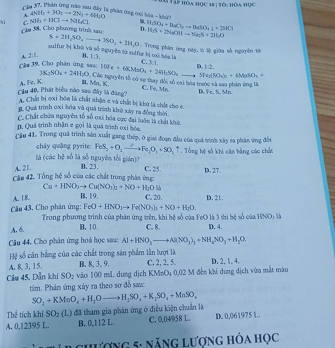 Bài Tạp hóa học 10| tỏ: hỏa học
Câu 37. Phản ứng nào sau đây là phản ứng oxi hóa - khử?
A. 4NH_3+3O_2to 2N_2+6H_2O
xi C. NH_3+HClto NH_4Cl.
B.
Câu 38. Cho phương trình sau:
D. H_2SO_4+BaCl_2to BaSO_4downarrow +2HCl
H_2S+2NaOHto Na_2S+2H_2O
S+2H_2SO_4to 3SO_2+2H_2O. Trong phản ứng này, tỉ lệ giữa số nguyên tử
sulfur bị khử và số nguyên tử sulfur bị oxi hóa là
A. 2:1. B. 1:3.
C. 3:1.
Câu 39. Cho phản ứng sau: 10Fe+6KMnO_4+24H_2SO_4to 5Fe_2(SO_4)_3+6MnSO_4+ D. 1:2.
3K_2SO_4+24H_2O. Các nguyên tố có sự thay đồi số oxi hóa trước và sau phản ứng là
A. Fe, K. B. Mn, K. C. Fe, Mn.
Câu 40. Phát biểu nào sau đây là đúng? D. Fe, S, Mn.
A. Chất bị oxi hóa là chất nhận e và chất bị khử là chất cho e.
B. Quá trình oxi hóa và quá trình khử xảy ra đồng thời.
C. Chất chứa nguyên tố số oxi hóa cực đại luôn là chất khử.
D. Quá trình nhận e gọi là quá trình oxi hóa.
Câu 41. Trong quá trình sản xuất gang thép, ở giai đoạn đầu của quá trình xảy ra phản ứng đốt
cháy quặng pyrite: FeS_2+O_2xrightarrow I°Fe_2O_3+SO_2uparrow. Tổng hệ số khi cân bằng các chất
là (các hệ số là số nguyên tối giản)?
B. 23.
A. 21. C. 25. D. 27.
Câu 42. Tổng hệ số của các chất trong phản ứng:
Cu+HNO_3to Cu(NO_3)_2+NO+H_2Ola
A. 18. B. 19. C. 20. D. 21.
Câu 43. Cho phản ứng: FeO+HNO_3to Fe(NO_3)_3+NO+H_2O.
Trong phương trình của phản ứng trên, khi hệ số của FeO là 3 thì hệ số của HNO_3 là
A. 6. B. 10. C. 8. D. 4.
Câu 44. Cho phản ứng hoá học sau: Al+HNO_3to Al(NO_3)_3+NH_4NO_3+H_2O.
Hệ số cân bằng của các chất trong sản phẩm lần lượt là
A. 8, 3, 15. B. 8, 3, 9. C. 2, 2, 5. D. 2, 1, 4.
Câu 45. Dẫn khí SO_2 vào 100 mL dung dịch KMnO4 0,02 M đến khi dung dịch vừa mất màu
tím. Phản ứng xảy ra theo sơ đồ sau:
SO_2+KMnO_4+H_2Oto H_2SO_4+K_2SO_4+MnSO_4
Thể tích khí SO_2 (L) đã tham gia phản ứng ở điều kiện chuẩn là
A. 0,12395 L. B. 0,112 L. C. 0,04958 L. D. 0,061975 L.
L  chượng 5: năng lượng hóa học