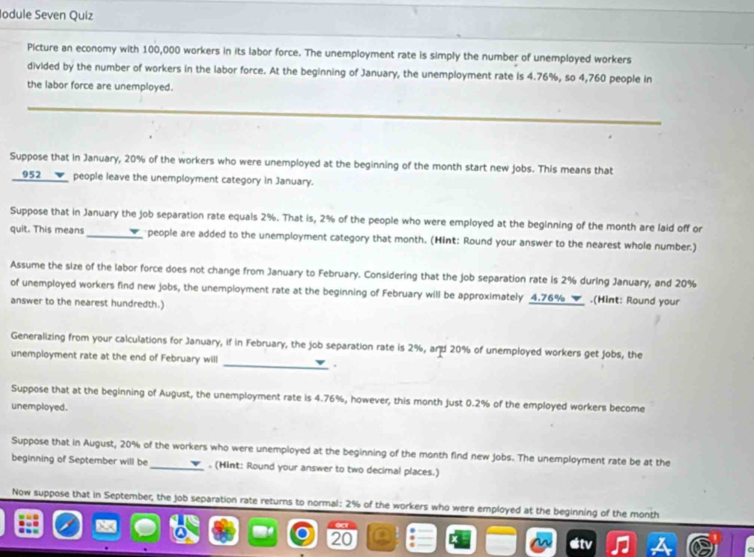 Iodule Seven Quiz 
Picture an economy with 100,000 workers in its labor force. The unemployment rate is simply the number of unemployed workers 
divided by the number of workers in the labor force. At the beginning of January, the unemployment rate is 4.76%, so 4,760 people in 
the labor force are unemployed. 
Suppose that in January, 20% of the workers who were unemployed at the beginning of the month start new jobs. This means that
952 __✔_ people leave the unemployment category in January. 
Suppose that in January the job separation rate equals 2%. That is, 2% of the people who were employed at the beginning of the month are laid off or 
quit. This means_ people are added to the unemployment category that month. (Hint: Round your answer to the nearest whole number.) 
Assume the size of the labor force does not change from January to February. Considering that the job separation rate is 2% during January, and 20%
of unemployed workers find new jobs, the unemployment rate at the beginning of February will be approximately 4.76%.(Hint: Round your 
answer to the nearest hundredth.) 
Generalizing from your calculations for January, if in February, the job separation rate is 2%, and 20% of unemployed workers get jobs, the 
unemployment rate at the end of February will _. 
Suppose that at the beginning of August, the unemployment rate is 4.76%, however, this month just 0.2% of the employed workers become 
unemployed. 
Suppose that in August, 20% of the workers who were unemployed at the beginning of the month find new jobs. The unemployment rate be at the 
beginning of September will be . (Hint: Round your answer to two decimal places.) 
Now suppose that in September, the job separation rate returns to normal: 2% of the workers who were employed at the beginning of the month
20
