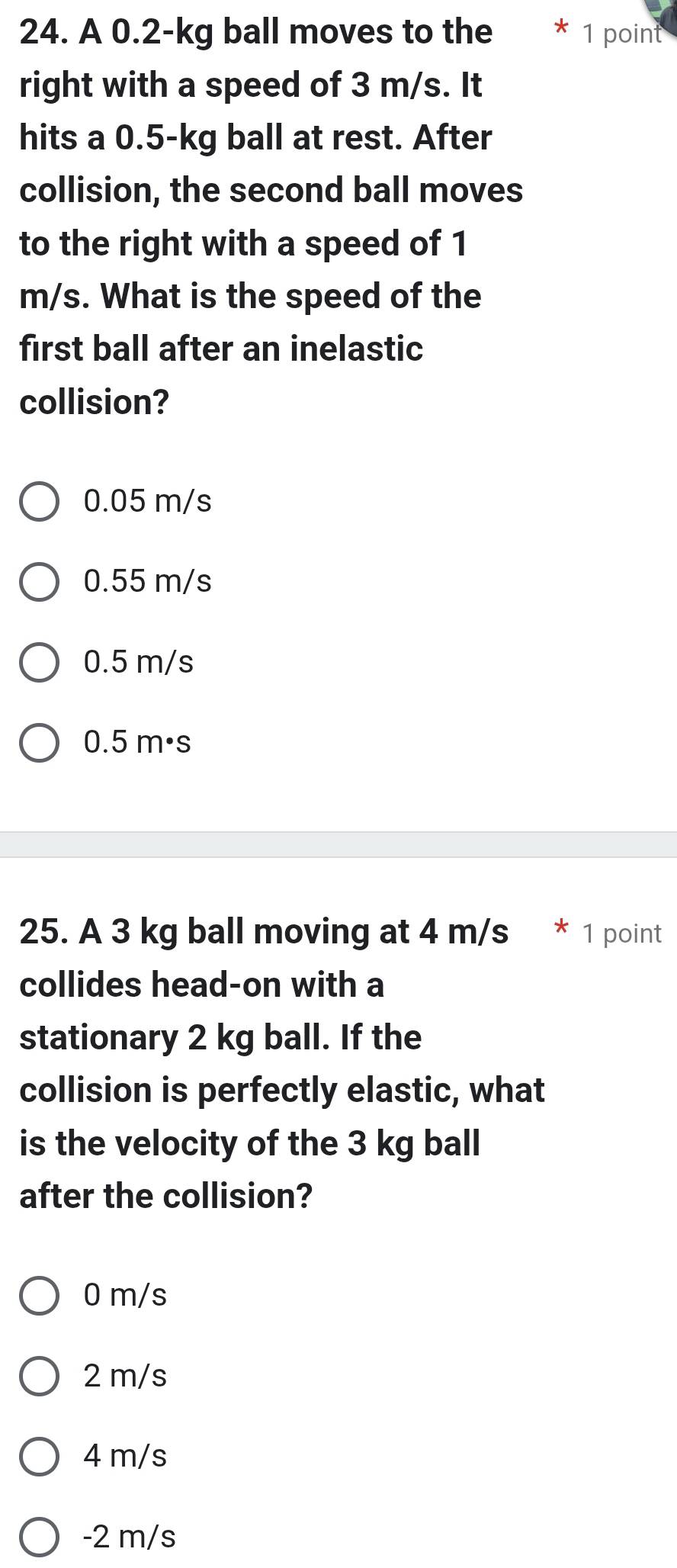 A 0.2-kg ball moves to the * 1 point
right with a speed of 3 m/s. It
hits a 0.5-kg ball at rest. After
collision, the second ball moves
to the right with a speed of 1
m/s. What is the speed of the
first ball after an inelastic
collision?
0.05 m/s
0.55 m/s
0.5 m/s
0.5 m·s
25. A 3 kg ball moving at 4 m/s * 1 point
collides head-on with a
stationary 2 kg ball. If the
collision is perfectly elastic, what
is the velocity of the 3 kg ball
after the collision?
0 m/s
2 m/s
4 m/s
-2 m/s