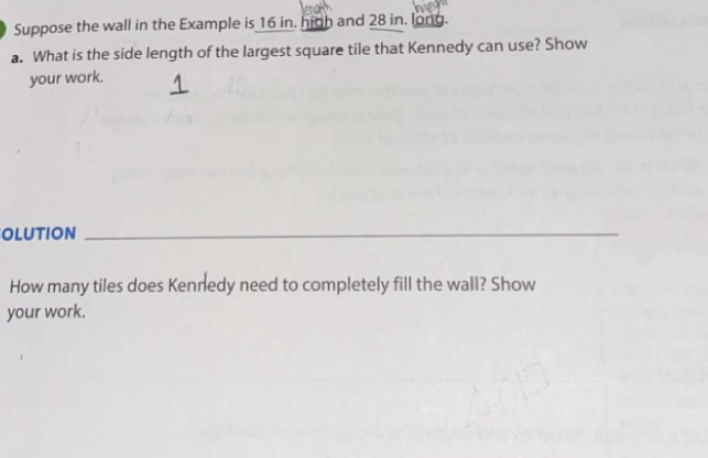 Suppose the wall in the Example is 16 in. hich and 28 in. long.
a. What is the side length of the largest square tile that Kennedy can use? Show
your work.
OLUTION_
How many tiles does Kennedy need to completely fill the wall? Show
your work.