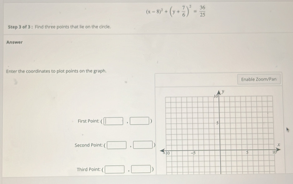 (x-8)^2+(y+ 7/6 )^2= 36/25 
Step 3 of 3 : Find three points that lie on the circle.
Answer
Enter the coordinates to plot points on the graph.
Enable Zoom/Pan
First Point: ( (□ ,□ )
Second Point: ( □ ,□ )
Third Point: ( □ ,□ )