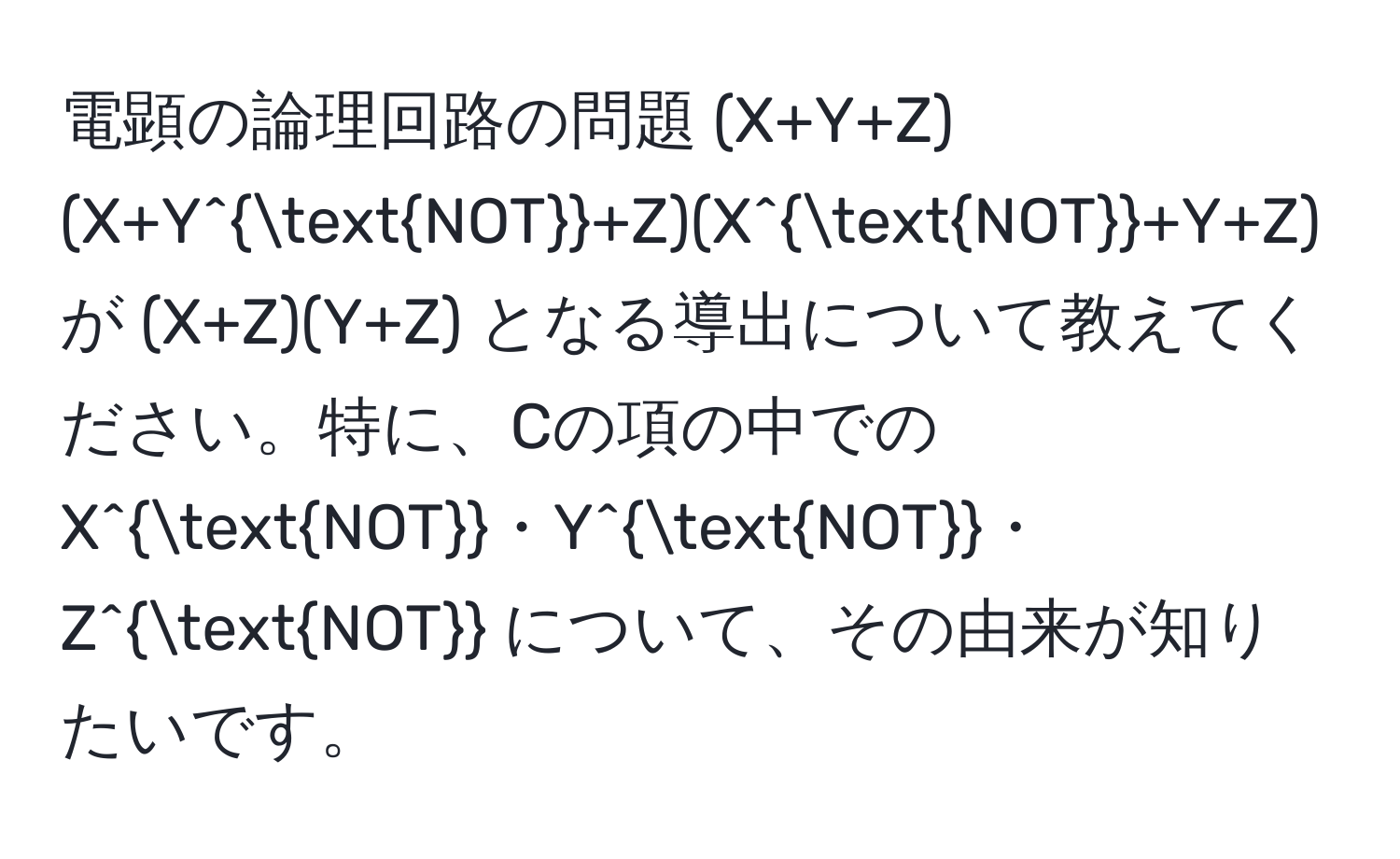 電顕の論理回路の問題 (X+Y+Z)(X+Y^(NOT)+Z)(X^(NOT)+Y+Z) が (X+Z)(Y+Z) となる導出について教えてください。特に、Cの項の中での X^(NOT)・Y^(NOT)・Z^(NOT) について、その由来が知りたいです。