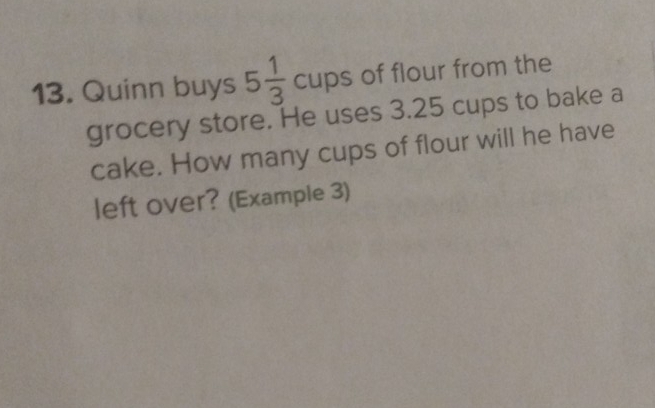 Quinn buys 5 1/3  cups of flour from the 
grocery store. He uses 3.25 cups to bake a 
cake. How many cups of flour will he have 
left over? (Example 3)