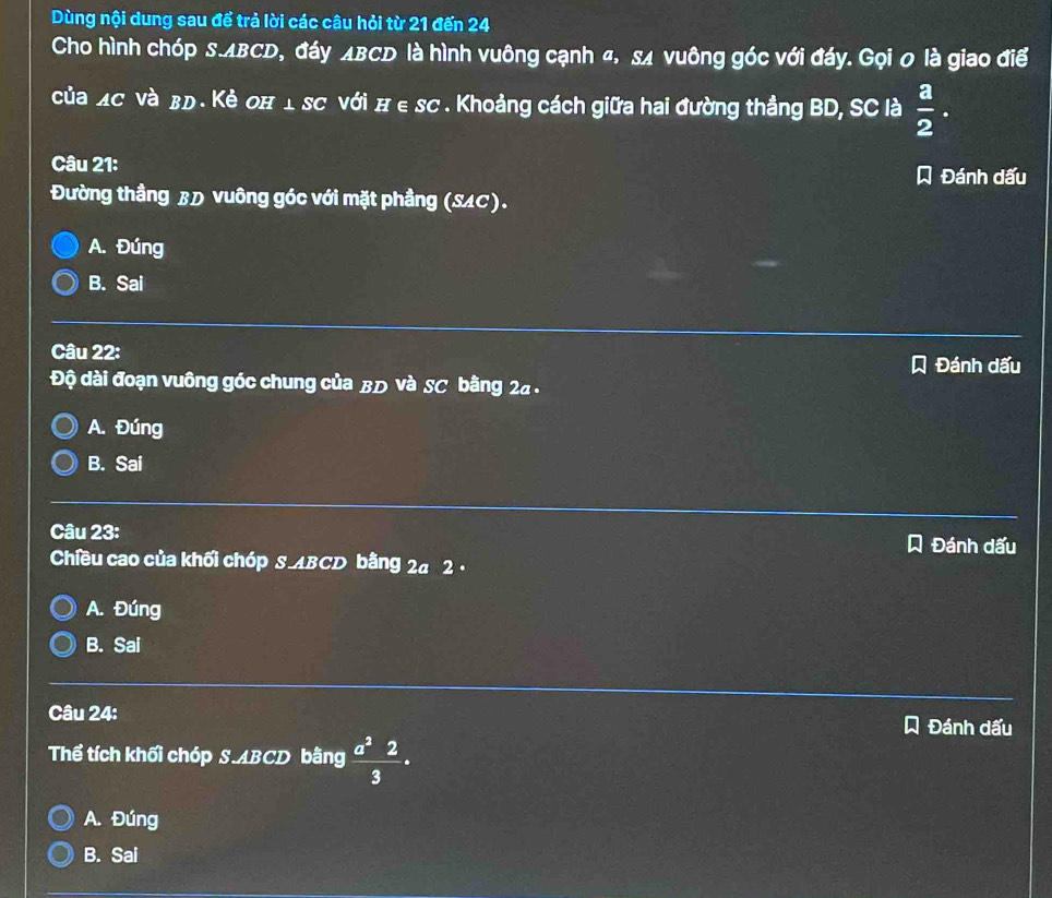 Dùng nội dung sau để trả lời các câu hỏi từ 21 đến 24
Cho hình chóp S. ABCD, đáy ΔBCD là hình vuông cạnh «, sĩ vuông góc với đáy. Gọi 0 là giao điể
của Xσ νà βд. Κẻ оπ 1 sC với π ∈ sc. Khoảng cách giữa hai đường thắng BD, SC là  a/2 . 
Câu 21: Đánh dấu
Đường thầng BD vuông góc với mặt phầng (SAC).
A. Đúng
B. Sai
Câu 22:
Đánh dấu
Độ dài đoạn vuông góc chung của BD và SC bằng 24.
A. Đúng
B. Sai
_
Câu 23: Đánh dấu
Chiều cao của khối chóp S ABCD bằng 2a 2.
A. Đúng
B. Sai
Câu 24: Đánh dấu
Thể tích khối chóp S. ABCD bằng  a^22/3 ·
A. Đúng
B. Sai