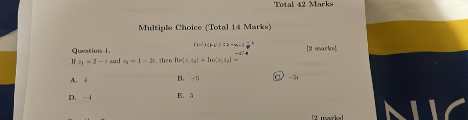 Total 42 Marks
Multiple Choice (Total 14 Marks)
(2-i)(1-2i)=2-4i-i-2
Question 1. [2 marks]
-5i
If z_1=2-i and z_2=1-2i , then Re(z_1z_2)+Im(z_1z_2)=
A. 4 B. -5 C -5i
D. -4 E. 5
[2 marks]