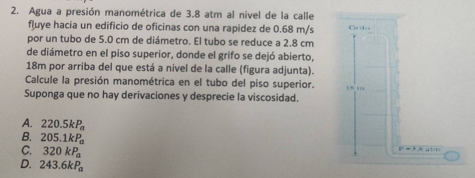 Agua a presión manométrica de 3.8 atm al nivel de la calle
fluye hacia un edificio de oficinas con una rapidez de 0.68 m/s Grifo
por un tubo de 5.0 cm de diámetro. El tubo se reduce a 2.8 cm
de diámetro en el piso superior, donde el grifo se dejó abierto,
18m por arriba del que está a nivel de la calle (figura adjunta).
Calcule la presión manométrica en el tubo del piso superior. 18 m
Suponga que no hay derivaciones y desprecie la viscosidad.
A. 220.5kP_a
B. 205.1kP_a
C. 320kP_a
P-3,8uT(1)
D. 243.6kP_a