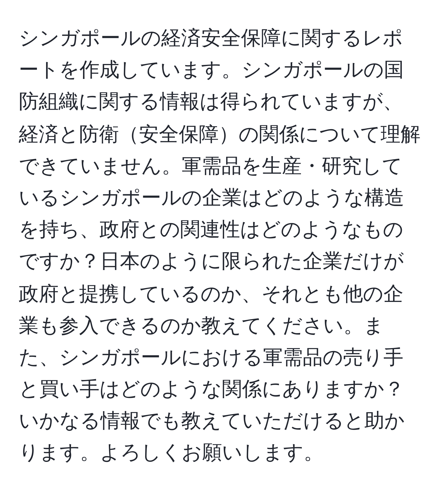 シンガポールの経済安全保障に関するレポートを作成しています。シンガポールの国防組織に関する情報は得られていますが、経済と防衛安全保障の関係について理解できていません。軍需品を生産・研究しているシンガポールの企業はどのような構造を持ち、政府との関連性はどのようなものですか？日本のように限られた企業だけが政府と提携しているのか、それとも他の企業も参入できるのか教えてください。また、シンガポールにおける軍需品の売り手と買い手はどのような関係にありますか？いかなる情報でも教えていただけると助かります。よろしくお願いします。