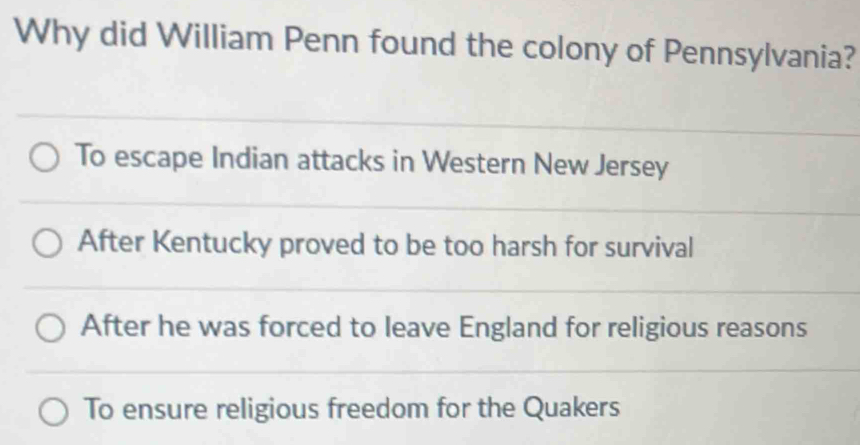 Why did William Penn found the colony of Pennsylvania?
To escape Indian attacks in Western New Jersey
After Kentucky proved to be too harsh for survival
After he was forced to leave England for religious reasons
To ensure religious freedom for the Quakers