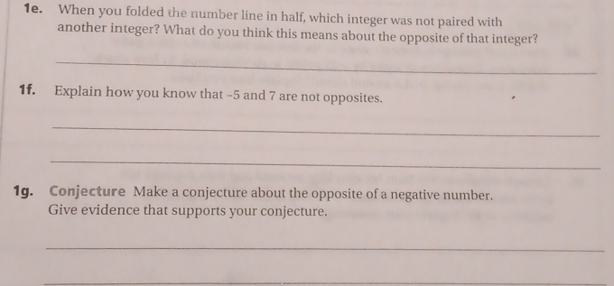 When you folded the number line in half, which integer was not paired with 
another integer? What do you think this means about the opposite of that integer? 
_ 
1f. Explain how you know that -5 and 7 are not opposites. 
_ 
_ 
1g. Conjecture Make a conjecture about the opposite of a negative number. 
Give evidence that supports your conjecture. 
_ 
_