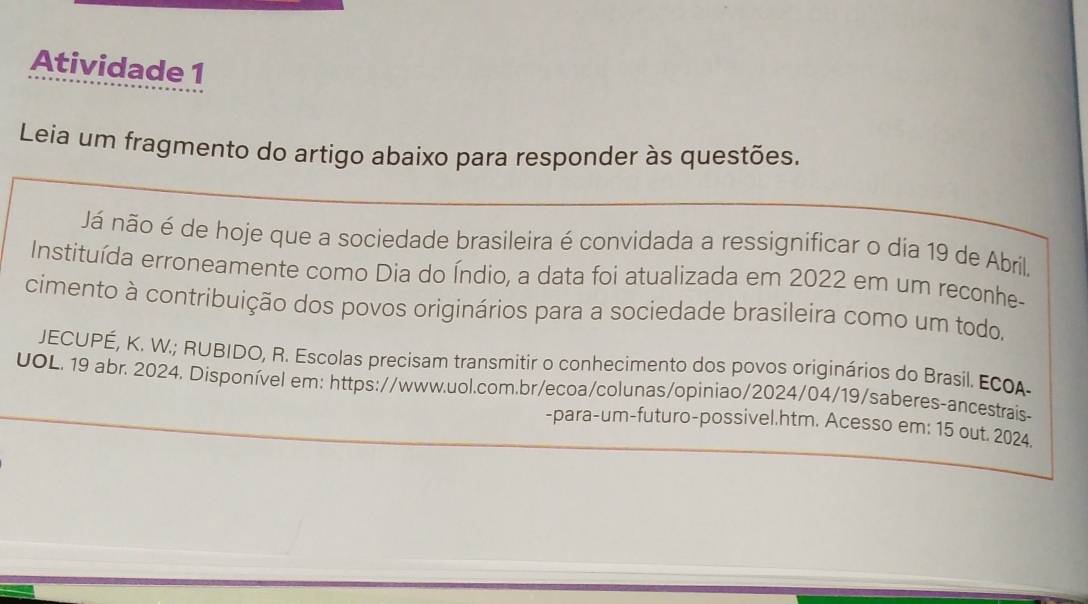 Atividade 1 
Leia um fragmento do artigo abaixo para responder às questões. 
Já não é de hoje que a sociedade brasileira é convidada a ressignificar o dia 19 de Abril. 
Instituída erroneamente como Dia do Índio, a data foi atualizada em 2022 em um reconhe- 
cimento à contribuição dos povos originários para a sociedade brasileira como um todo, 
JECUPÉ, K. W.; RUBIDO, R. Escolas precisam transmitir o conhecimento dos povos originários do Brasil. ECOA- 
UOL. 19 abr. 2024. Disponível em: https://www.uol.com.br/ecoa/colunas/opiniao/2024/04/19/saberes-ancestrais- 
-para-um-futuro-possivel.htm. Acesso em: 15 out. 2024.