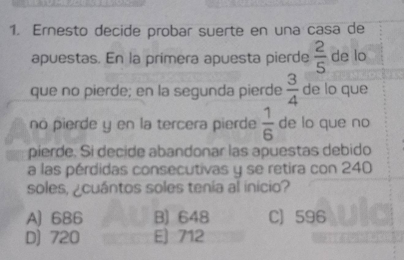 Ernesto decide probar suerte en una casa de
apuestas. En la primera apuesta pierde  2/5  de lo
que no pierde; en la segunda pierde  3/4  de lo que
no pierde y en la tercera pierde  1/6  de lo que no
pierde. Si decide abandonar las apuestas debido
a las pérdidas consecutivas y se retira con 240
soles, ¿cuántos soles tenia al inicio?
A) 686 B) 648 C 596
D) 720 E] 712