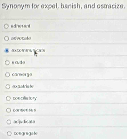 Synonym for expel, banish, and ostracize.
adherent
advocate
excommunicate
exude
converge
expatriate
conciliatory
consensus
adjudicate
congregate