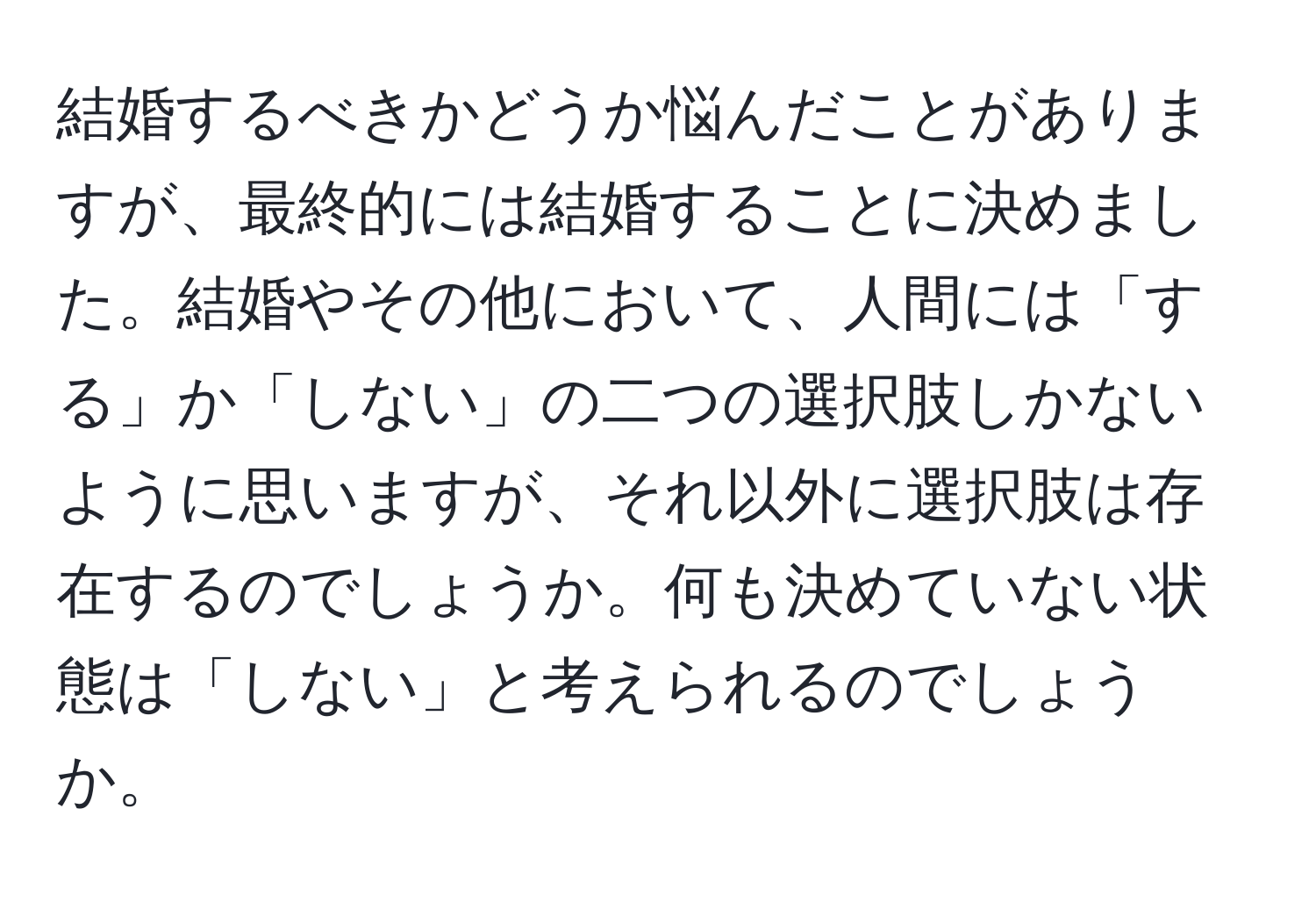 結婚するべきかどうか悩んだことがありますが、最終的には結婚することに決めました。結婚やその他において、人間には「する」か「しない」の二つの選択肢しかないように思いますが、それ以外に選択肢は存在するのでしょうか。何も決めていない状態は「しない」と考えられるのでしょうか。