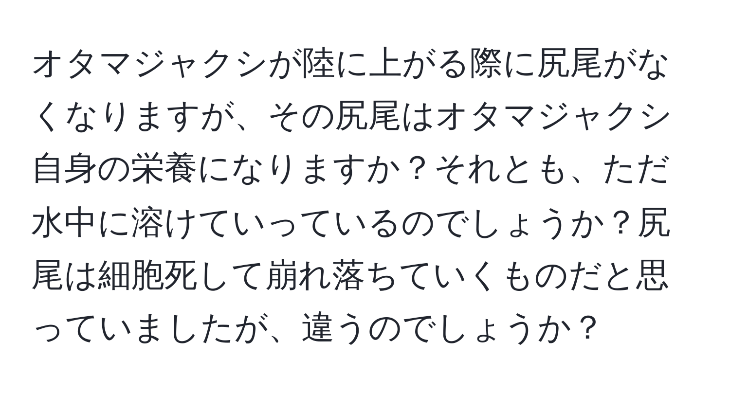 オタマジャクシが陸に上がる際に尻尾がなくなりますが、その尻尾はオタマジャクシ自身の栄養になりますか？それとも、ただ水中に溶けていっているのでしょうか？尻尾は細胞死して崩れ落ちていくものだと思っていましたが、違うのでしょうか？