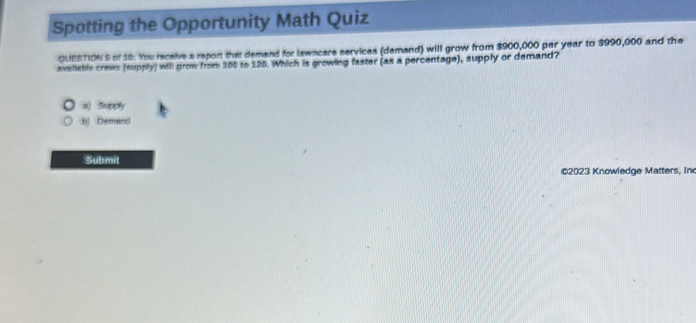 Spotting the Opportunity Math Quiz
OUESTION 5 of 18: You receive a repon tha demand for lawncare services (demand) will grow from $900,000 par year to $990,000 and the
avellable crews (supply) will grow from 100 to 120. Which is growing faster (as a percentage), supply or demand?
e) Supply
b) Demand
Submit
©2023 Knowledge Matters, In