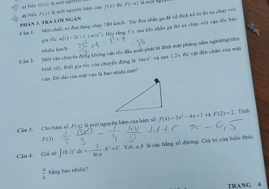 Nếu G(x) là mwidehat Q n g u y
d) Nếu F(x) là một nguyên hàm của f(x) thì F(-x) là một nguye
Câu 1. Một chiếc xe đua đang chạy 180 km/h. Tay đua nhấn ga đề về đích kể từ đó xe chạy với
phản 3. trả lời ngản
gia tốc a(t)=2t+1(m/s^2) Hội rằng 5 s sau khi nhấn ga thì xe chạy với vận tốc bao
nhiêu km/h.
Câu 2. Một vận chuyển động không vận tốc đầu xuất phát từ đinh mặt phẳng nằm nghiêng(như
hình vẽ). Biết gia tốc của chuyển động là 5m/s^2 và s au1, 2s thì vật đến chân của mặt
ván. Độ dài của mặt ván là bao nhiêu mét?
Câu 3. Cho hàm số F(x) là một nguyên hàm của hàm số f(x)=3x^2-4x+1 và F(2)=2. Tinh
F(3). 
Câu 4. Giả sử ∈t (0,1)^xdx=- 1/ln a · b^x+C. Với a, b là các hằng số dương. Giá trị của biểu thức
 a/b  bằng bao nhiêu?
TRANG 4