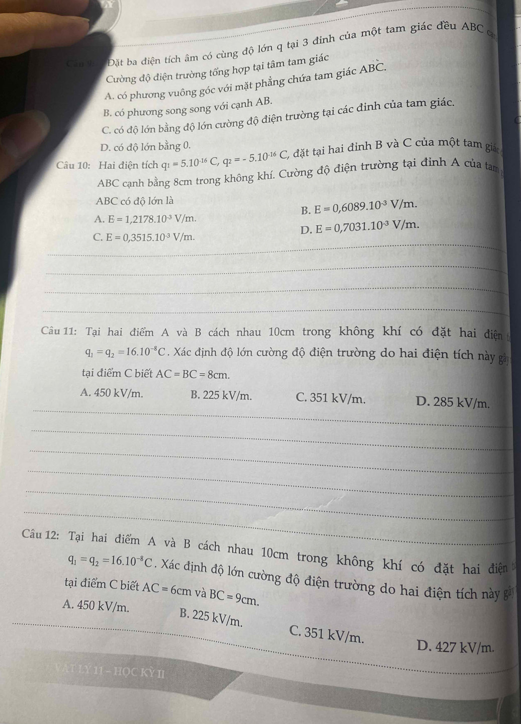 Đặt ba diện tích âm có cùng độ lớn q tại 3 đỉnh của một tam giác đều ABC q
Cường độ điện trường tổng hợp tại tâm tam giác
A. có phương vuông góc với mặt phẳng chứa tam giác Adot Bdot C.
B. có phương song song với cạnh AB.
C. có độ lớn bằng độ lớn cường độ điện trường tại các đỉnh của tam giác.
D. có độ lớn bằng 0.
Câu 10: Hai điện tích q_1=5.10^(-16)C,q_2=-5.10^(-16)C, 2 đặt tại hai đỉnh B và C của một tam giác
ABC cạnh bằng 8cm trong không khí. Cường độ điện trường tại định A của tam
ABC có độ lớn là
B. E=0,6089.10^(-3)V/m.
A. E=1,2178.10^(-3)V/m.
D. E=0,7031.10^(-3)V/m.
_
C. E=0,3515.10^(-3)V/m.
_
_
_
Câu 11: Tại hai điểm A và B cách nhau 10cm trong không khí có đặt hai điện t
q_1=q_2=16.10^(-8)C. Xác định độ lớn cường độ điện trường do hai điện tích này gây
tại điểm C biết AC=BC=8cm.
_
A. 450 kV/m. B. 225 kV/m. C. 351 kV/m. D. 285 kV/m.
_
_
_
_
_
Câu 12: Tại hai điểm A và B cách nhau 10cm trong không khí có đặt hai điện
q_1=q_2=16.10^(-8)C. Xác định độ lớn cường độ điện trường do hai điện tích này gả
tại điểm C biết AC=6cm và BC=9cm.
A. 450 kV/m.
_
B. 225 kV/m. C. 351 kV/m.
_
D. 427 kV/m.
Lý 11 - HọC Kỳ II
_