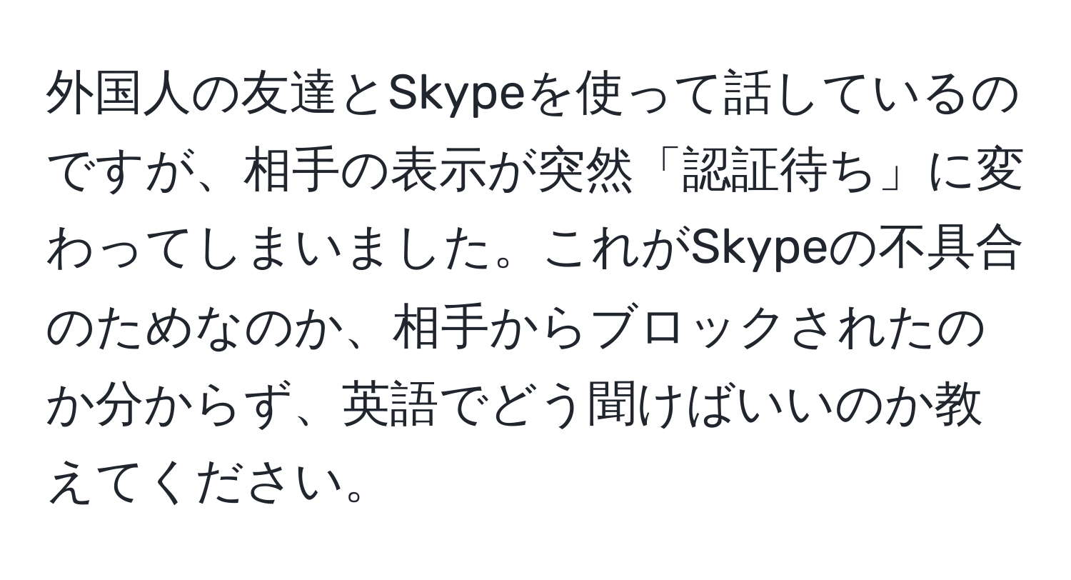 外国人の友達とSkypeを使って話しているのですが、相手の表示が突然「認証待ち」に変わってしまいました。これがSkypeの不具合のためなのか、相手からブロックされたのか分からず、英語でどう聞けばいいのか教えてください。