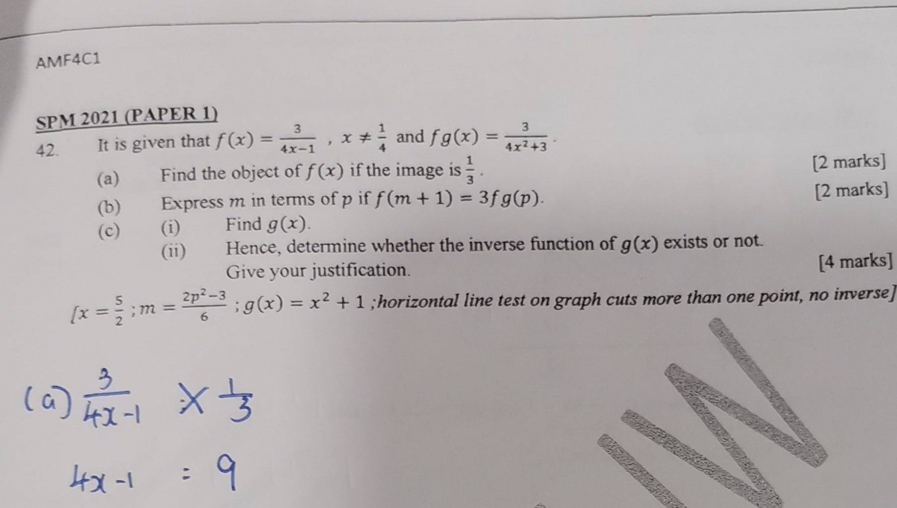 AMF4C1 
SPM 2021 (PAPER 1) 
42. It is given that f(x)= 3/4x-1 , x!=  1/4  and fg(x)= 3/4x^2+3 . 
(a) Find the object of f(x) if the image is  1/3 . [2 marks] 
(b) Express m in terms of p if f(m+1)=3fg(p). 
[2 marks] 
(c) (i) Find g(x). 
(ii) Hence, determine whether the inverse function of g(x) exists or not. 
Give your justification. 
[4 marks]
(x= 5/2 ; m= (2p^2-3)/6 ; g(x)=x^2+1;horizontal line test on graph cuts more than one point, no inverse]