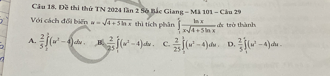 Đề thi thứ TN 2024 lần 2 Sở Bắc Giang - Mã 101 - Câu 29
Với cách đổi biến u=sqrt(4+5ln x) thì tích phân ∈tlimits _1^(efrac ln x)xsqrt(4+5ln x)dx trở thành
A.  2/5 ∈tlimits _2^(3(u^2)-4)du. B.  2/25 ∈tlimits _1^(e(u^2)-4)du. C.  2/25 ∈tlimits _2^(3(u^2)-4)du. D.  2/5 ∈tlimits _1^(e(u^2)-4)du.