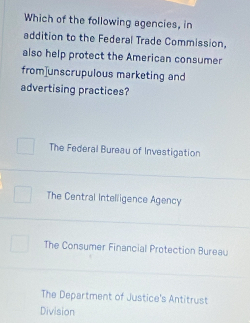 Which of the following agencies, in
addition to the Federal Trade Commission,
also help protect the American consumer
from]unscrupulous marketing and
advertising practices?
The Federal Bureau of Investigation
The Central Intelligence Agency
The Consumer Financial Protection Bureau
The Department of Justice's Antitrust
Division