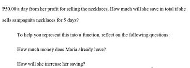 P50.00 a day from her profit for selling the necklaces. How much will she save in total if she 
sells sampaguita necklaces for 5 days? 
To help you represent this into a function, reflect on the following questions: 
How much money does Maria already have? 
How will she increase her saving?