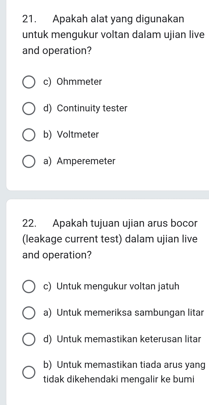 Apakah alat yang digunakan
untuk mengukur voltan dalam ujian live
and operation?
c) Ohmmeter
d) Continuity tester
b) Voltmeter
a) Amperemeter
22. Apakah tujuan ujian arus bocor
(leakage current test) dalam ujian live
and operation?
c) Untuk mengukur voltan jatuh
a) Untuk memeriksa sambungan litar
d) Untuk memastikan keterusan litar
b) Untuk memastikan tiada arus yang
tidak dikehendaki mengalir ke bumi