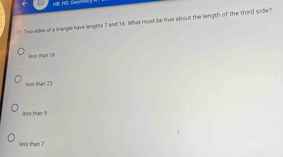 HB: HS: Geometry 
17. Two sides of a triangle have lengths 7 and 16. What must be true about the length of the third side?
less than 16
less than 23
less than 9
less than 7