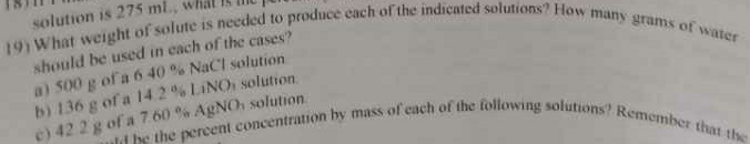 solution is 275 mL., what is te 
19) What weight of solute is needed to produce each of the indicated solutions? How many grams of water 
should be used in each of the cases? 
a) 500 g of a 6 40 % NaCl solution 
b) 136 g of a 14.2 % LiNOi solution. 
c) 42 2 g of a 7.60 % AgNOs solution 
e ke the percent concentration by mass of each of the following solutions? Remember that the