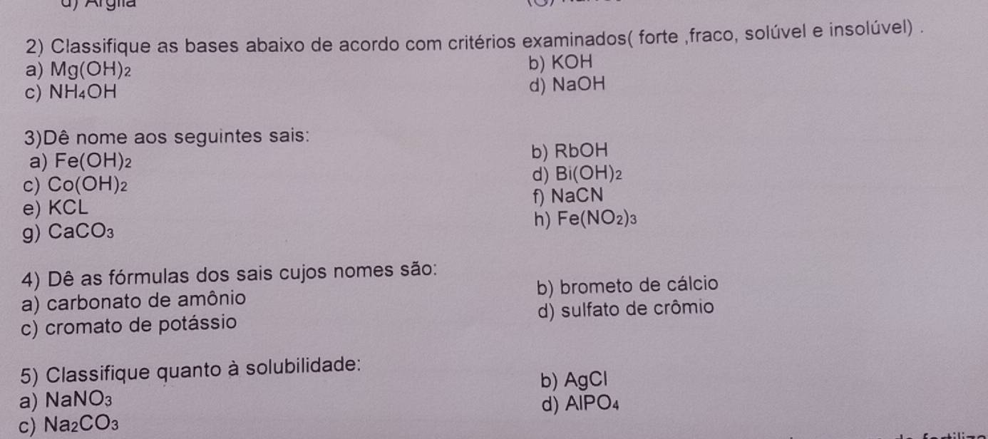 Argia 
2) Classifique as bases abaixo de acordo com critérios examinados( forte ,fraco, solúvel e insolúvel) . 
a) Mg(OH) 2 b) KOH
c) NH_4OH d) NaOH
3)Dê nome aos seguintes sais: 
a) Fe(OH) 2 b) RbOH
c) Co(OH)_2
d) Bi(OH)_2
e) KCL f NaCN
h) Fe(NO_2)_3
g) CaCO_3
4) Dê as fórmulas dos sais cujos nomes são: 
a) carbonato de amônio b) brometo de cálcio 
c) cromato de potássio d) sulfato de crômio 
5) Classifique quanto à solubilidade: 
b) AgCl
a) NaNO_3
d) AlPO_4
c) Na_2CO_3