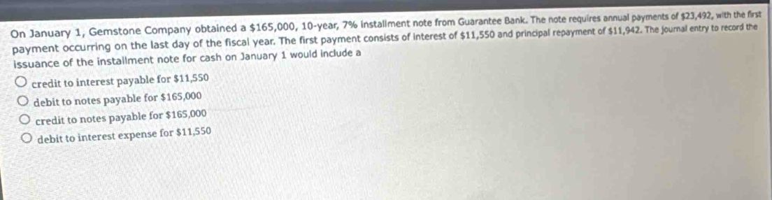 On January 1, Gemstone Company obtained a $165,000, 10-year, 7% installment note from Guarantee Bank. The note requires annual payments of $23,492, with the first
payment occurring on the last day of the fiscal year. The first payment consists of interest of $11,550 and principal repayment of $11,942. The journal entry to record the
issuance of the installment note for cash on January 1 would include a
credit to interest payable for $11,550
debit to notes payable for $165,000
credit to notes payable for $165,000
debit to interest expense for $11,550