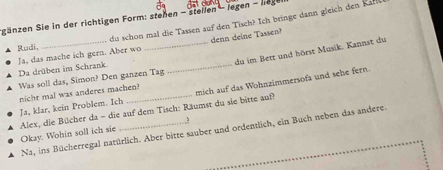 Sgänzen Sie in der richtigen Form: stehen - stellen legen - liege 
du schon mal die Tassen auf den Tisch? Ich bringe dann gleich den Kafl 
Ja, das mache ich gern. Aber wo _denn deine Tassen? 
Rudi, 
du im Bett und hörst Musik. Kannst du 
Da drüben im Schrank. 
Was soll das, Simon? Den ganzen Tag 
_ 
mich auf das Wohnzimmersofa und sehe fern. 
nicht mal was anderes machen? 
Ja, klar, kein Problem. Ich 
Alex, die Bücher da - die auf dem Tisch: Räumst du sie bitte auf? 
Okay. Wohin soll ich sie _.? 
Na, ins Bücherregal natürlich. Aber bitte sauber und ordentlich, ein Buch neben das andere