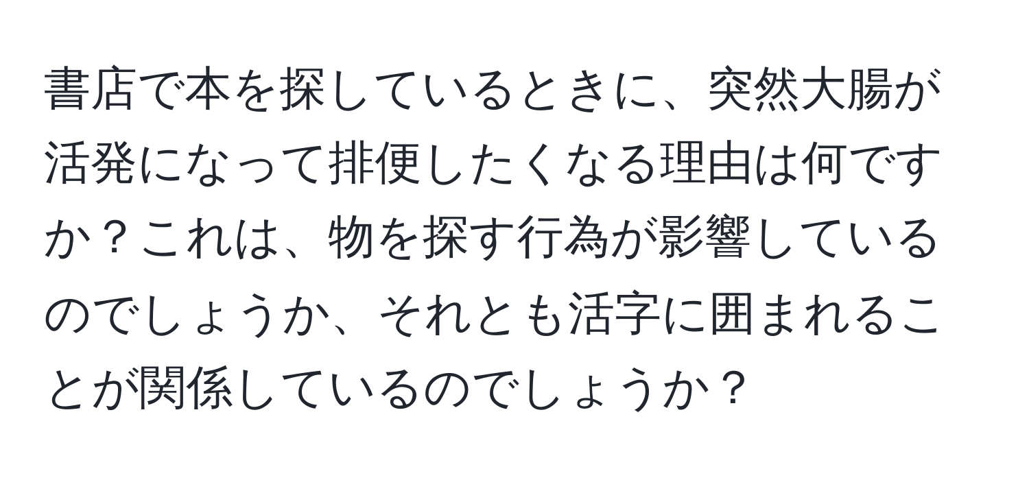 書店で本を探しているときに、突然大腸が活発になって排便したくなる理由は何ですか？これは、物を探す行為が影響しているのでしょうか、それとも活字に囲まれることが関係しているのでしょうか？