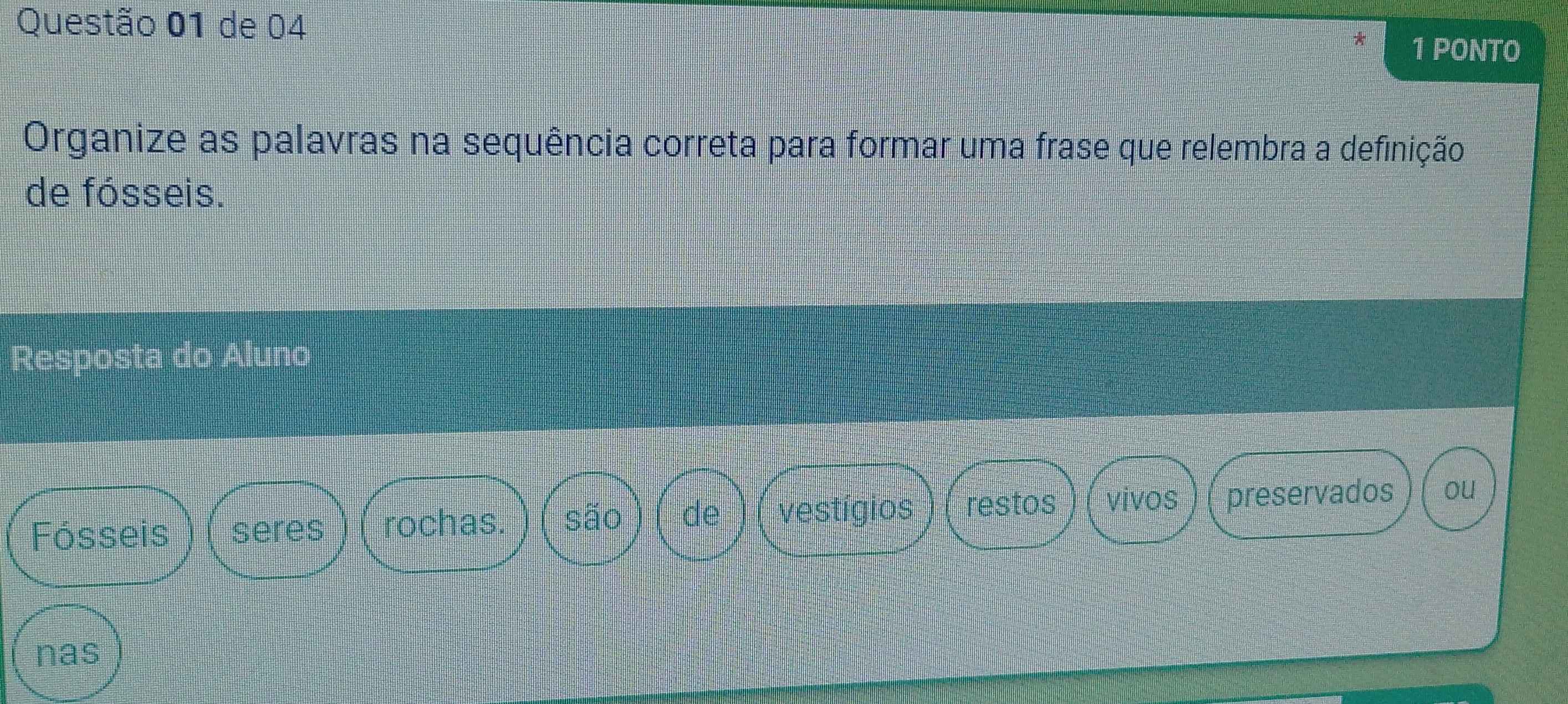 de 04 
1 PONTO 
Organize as palavras na sequência correta para formar uma frase que relembra a definição 
de fósseis. 
Resposta do Aluno 
Fósseis seres rochas. são de vestígios restos vivos preservados ou 
nas