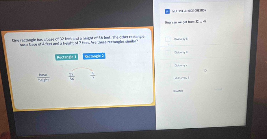 MULTIPLE-CHOICE QUESTION
How can we get from 32 to 4?
One rectangle has a base of 32 feet and a height of 56 feet. The other rectangle Divide by 6
has a base of 4 feet and a height of 7 feet. Are these rectangles similar?
Divide by 8
Rectangle 1 Rectangle 2
Divide by 7
 base/height   32/56   4/7 
Multiply by 8
Rewatch