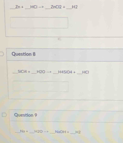 Zn+ _HCl --> _ ZnCl2+ _H2 
Question 8 
_ SiC14+ _H2O _ H4SiO4+ _HCl 
Question 9 
_ Na+ _ H2O _ NaOH+ _H2